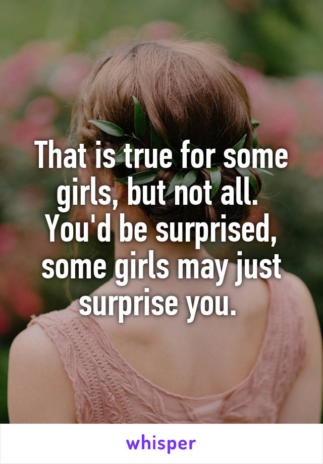That is true for some girls, but not all.  You'd be surprised, some girls may just surprise you. 