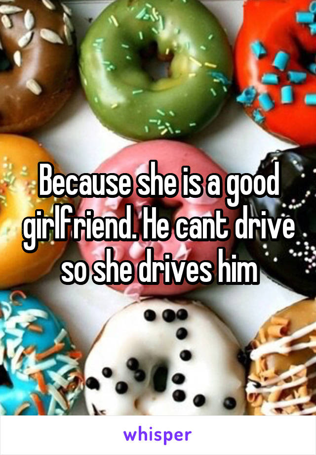 Because she is a good girlfriend. He cant drive so she drives him