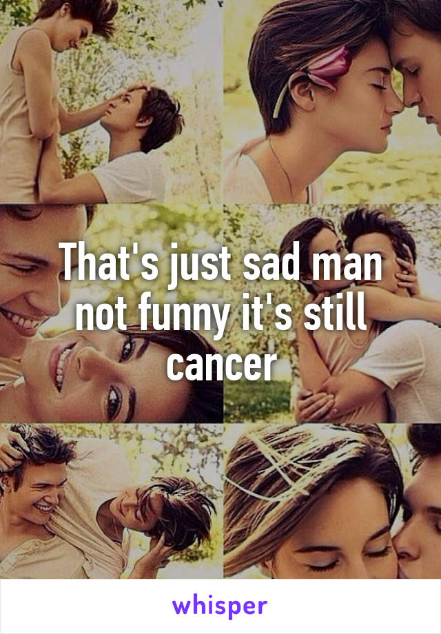That's just sad man not funny it's still cancer