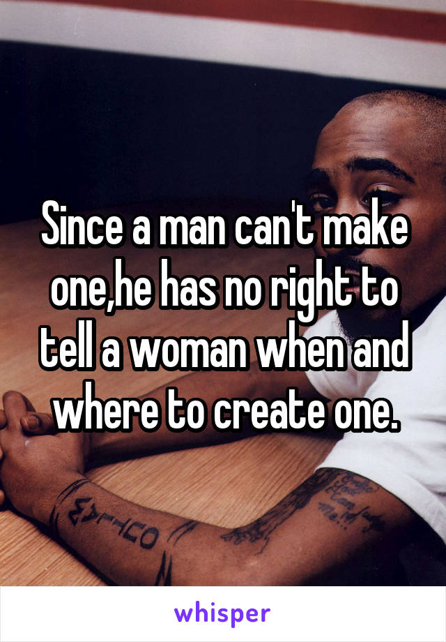 Since a man can't make one,he has no right to tell a woman when and where to create one.