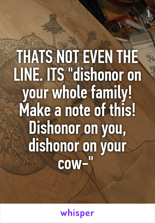 THATS NOT EVEN THE LINE. ITS "dishonor on your whole family! Make a note of this! Dishonor on you, dishonor on your cow-" 