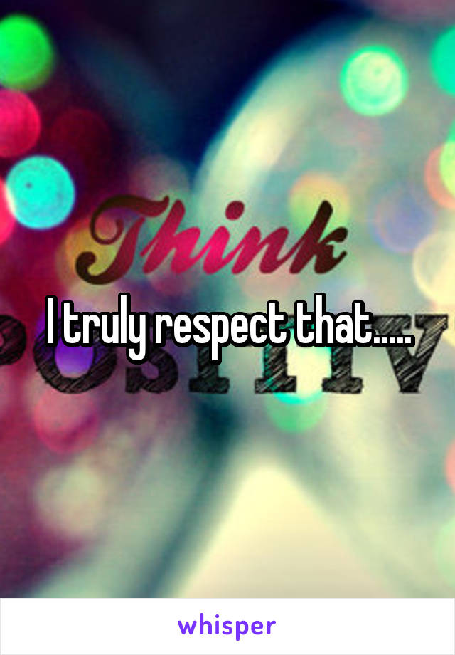 I truly respect that.....