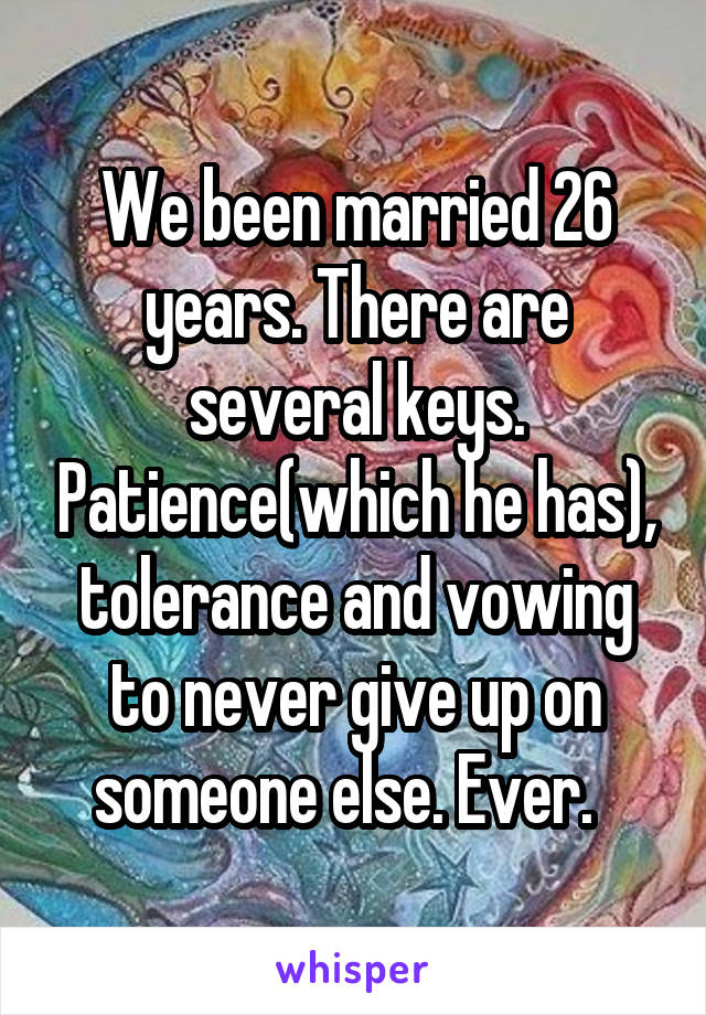 We been married 26 years. There are several keys. Patience(which he has), tolerance and vowing to never give up on someone else. Ever.  