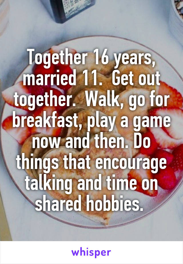 Together 16 years, married 11.  Get out together.  Walk, go for breakfast, play a game now and then. Do things that encourage talking and time on shared hobbies. 