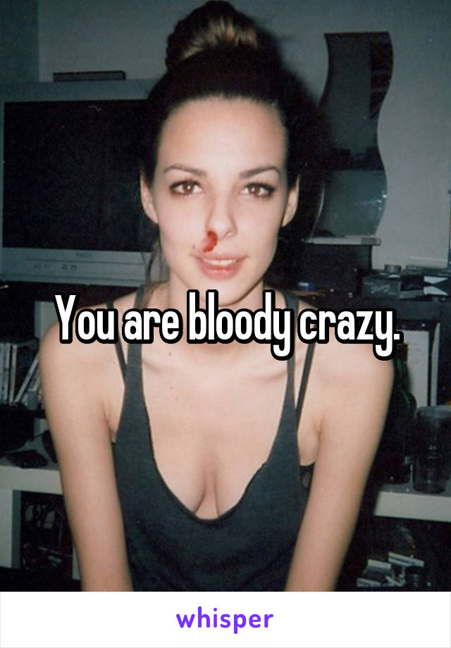 You are bloody crazy.