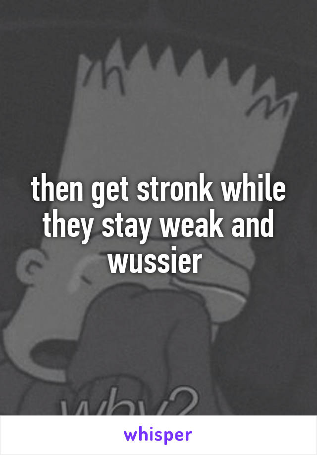 then get stronk while they stay weak and wussier 