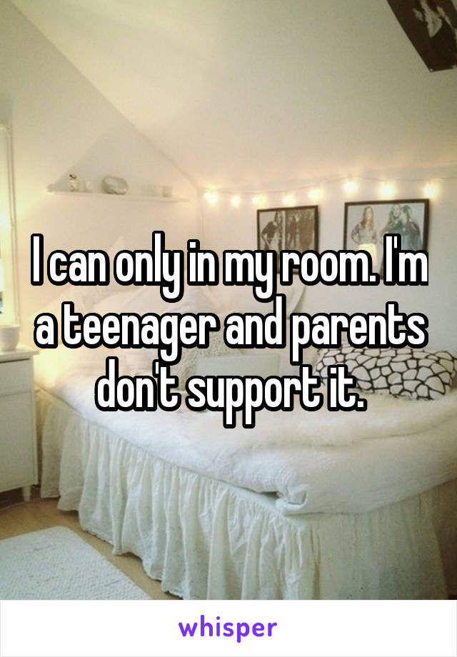 I can only in my room. I'm a teenager and parents don't support it.