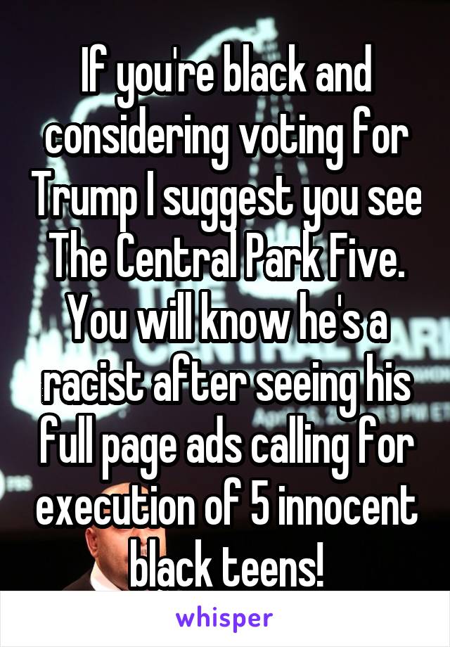 If you're black and considering voting for Trump I suggest you see The Central Park Five.
You will know he's a racist after seeing his full page ads calling for execution of 5 innocent black teens!
