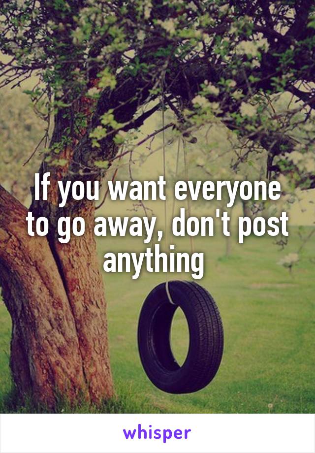 If you want everyone to go away, don't post anything 