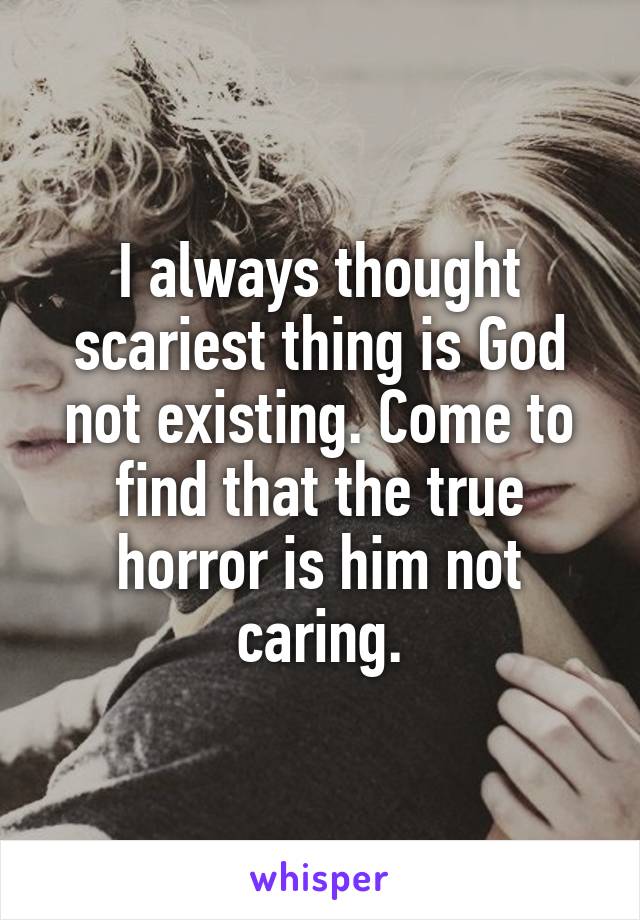 I always thought scariest thing is God not existing. Come to find that the true horror is him not caring.