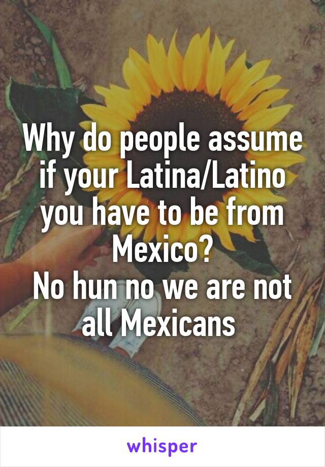Why do people assume if your Latina/Latino you have to be from Mexico?
No hun no we are not all Mexicans 