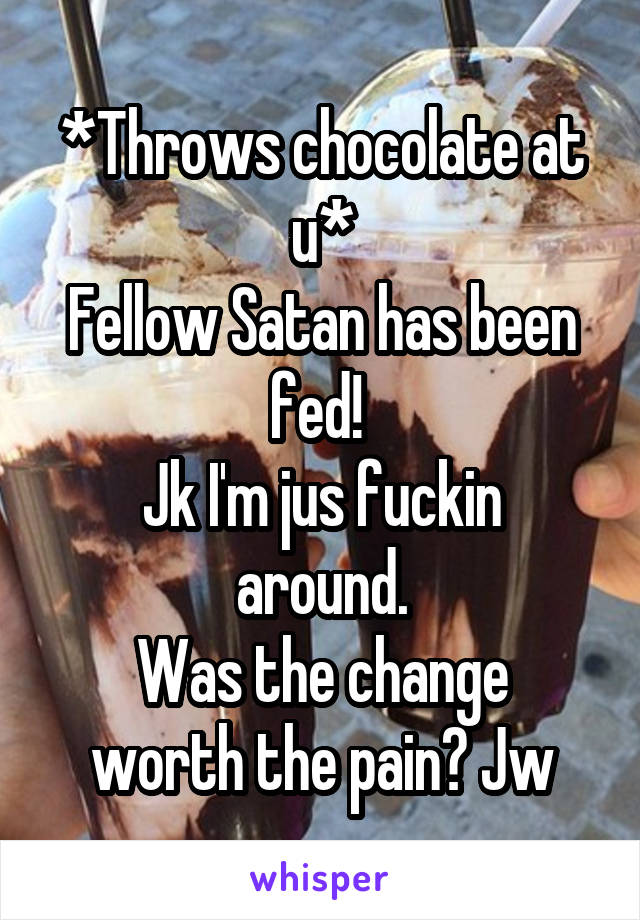 *Throws chocolate at u*
Fellow Satan has been fed! 
Jk I'm jus fuckin around.
Was the change worth the pain? Jw