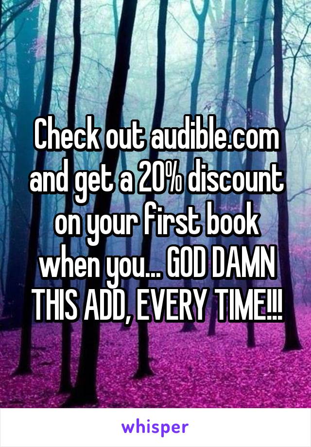 Check out audible.com and get a 20% discount on your first book when you... GOD DAMN THIS ADD, EVERY TIME!!!