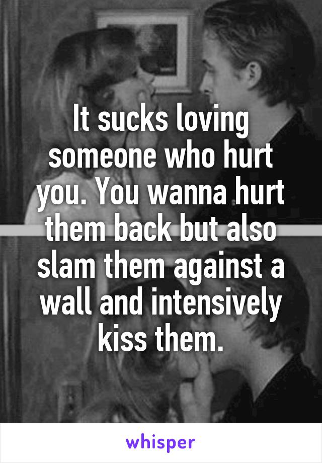 It sucks loving someone who hurt you. You wanna hurt them back but also slam them against a wall and intensively kiss them.