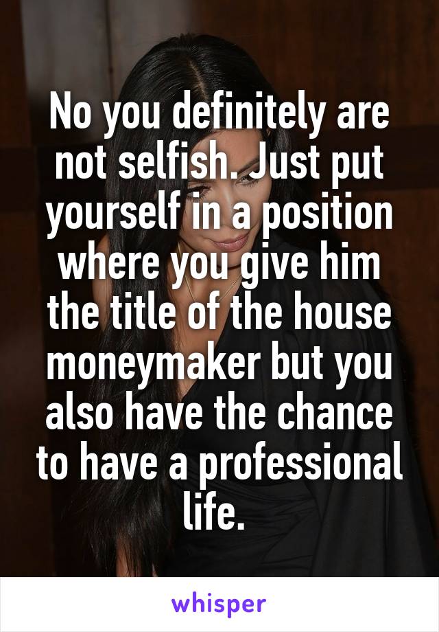 No you definitely are not selfish. Just put yourself in a position where you give him the title of the house moneymaker but you also have the chance to have a professional life. 