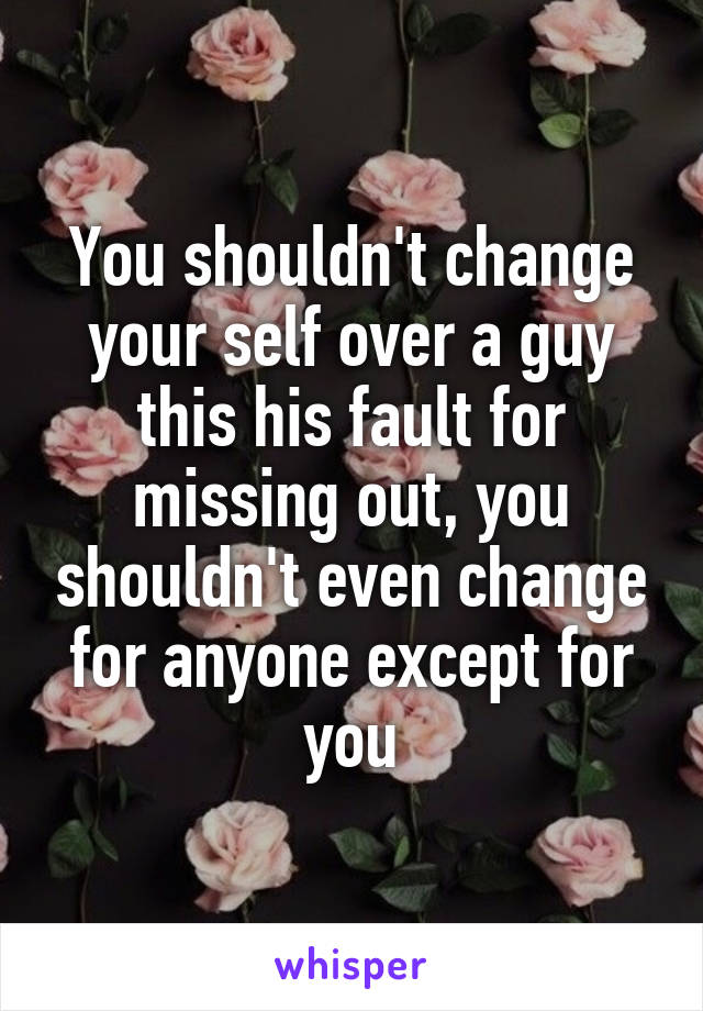 You shouldn't change your self over a guy this his fault for missing out, you shouldn't even change for anyone except for you