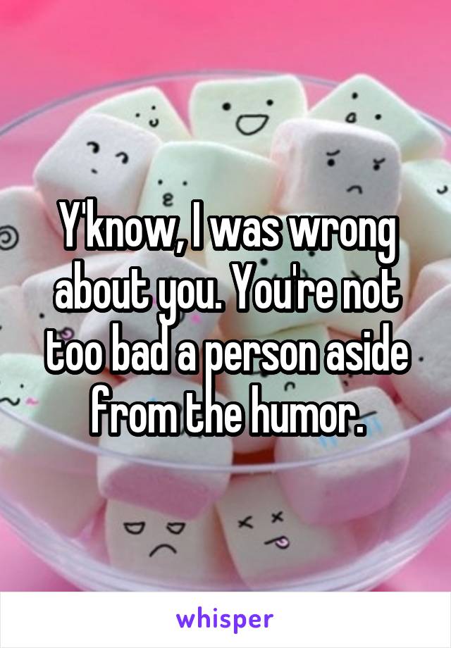 Y'know, I was wrong about you. You're not too bad a person aside from the humor.