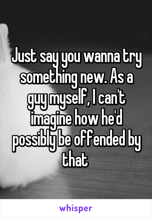 Just say you wanna try something new. As a guy myself, I can't imagine how he'd possibly be offended by that 