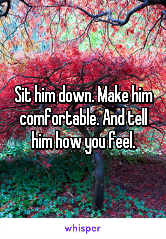 Sit him down. Make him comfortable. And tell him how you feel.