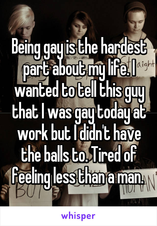 Being gay is the hardest part about my life. I wanted to tell this guy that I was gay today at work but I didn't have the balls to. Tired of feeling less than a man. 