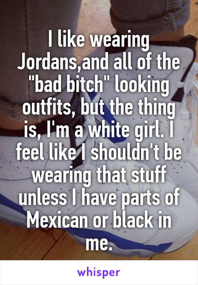 I like wearing Jordans,and all of the "bad bitch" looking outfits, but the thing is, I'm a white girl. I feel like I shouldn't be wearing that stuff unless I have parts of Mexican or black in me.