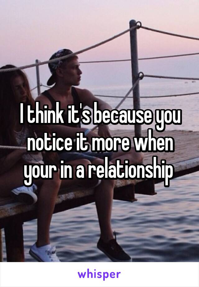 I think it's because you notice it more when your in a relationship 