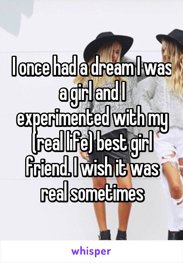 I once had a dream I was a girl and I experimented with my (real life) best girl friend. I wish it was real sometimes
