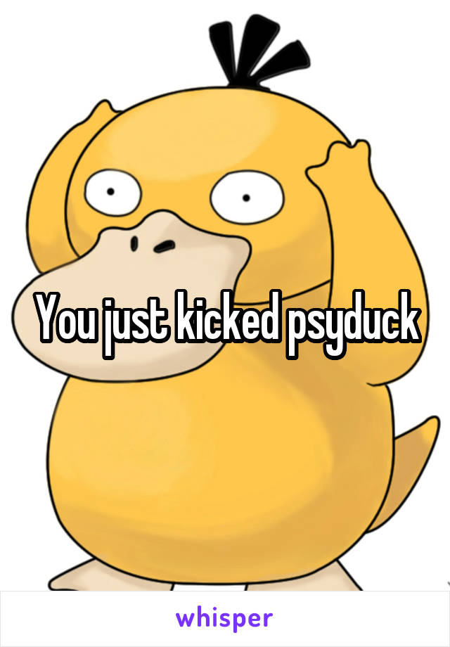 You just kicked psyduck