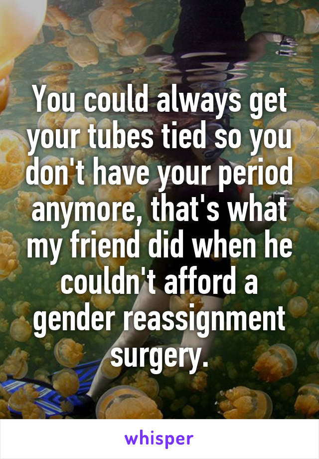 You could always get your tubes tied so you don't have your period anymore, that's what my friend did when he couldn't afford a gender reassignment surgery.