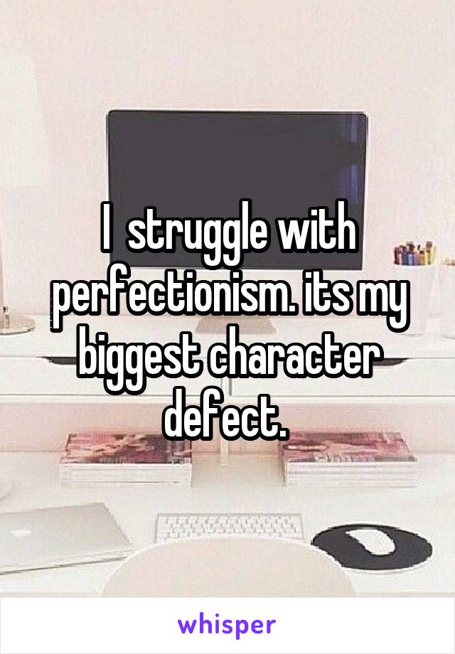 I  struggle with perfectionism. its my biggest character defect. 