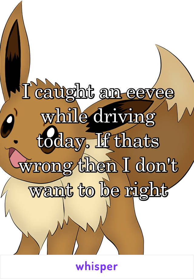 I caught an eevee while driving today. If thats wrong then I don't want to be right