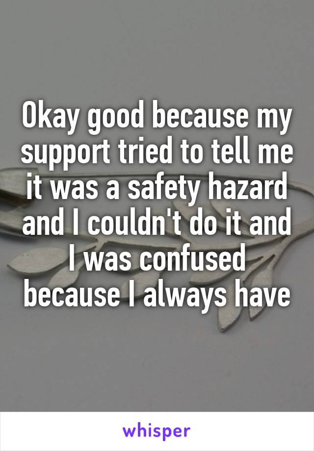 Okay good because my support tried to tell me it was a safety hazard and I couldn't do it and I was confused because I always have 