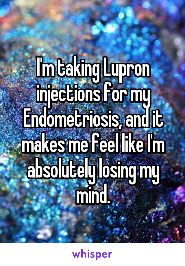 I'm taking Lupron injections for my Endometriosis, and it makes me feel like I'm absolutely losing my mind.