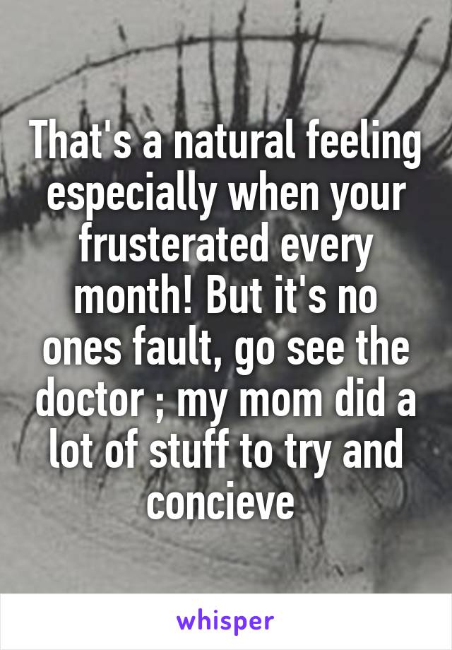 That's a natural feeling especially when your frusterated every month! But it's no ones fault, go see the doctor ; my mom did a lot of stuff to try and concieve 