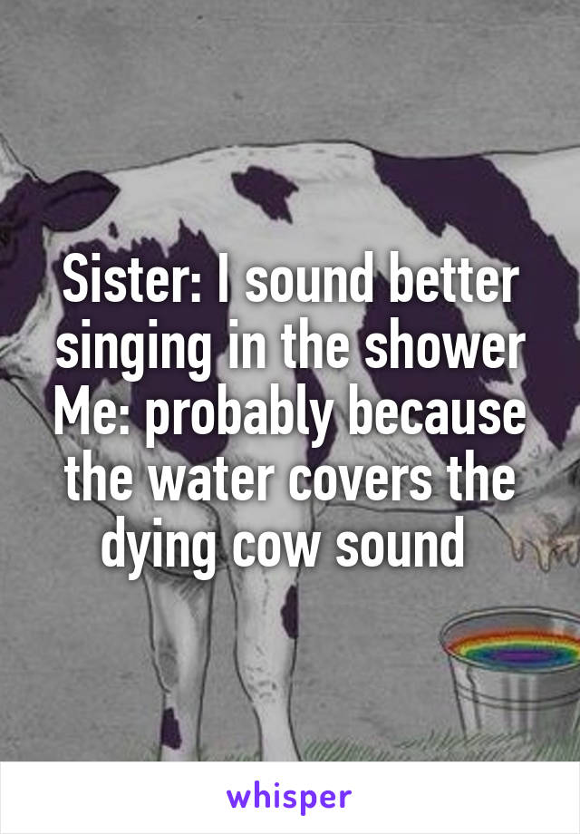Sister: I sound better singing in the shower
Me: probably because the water covers the dying cow sound 
