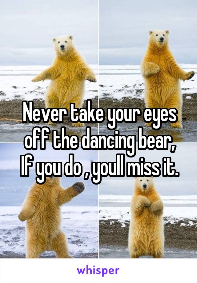 Never take your eyes off the dancing bear,
If you do , youll miss it.