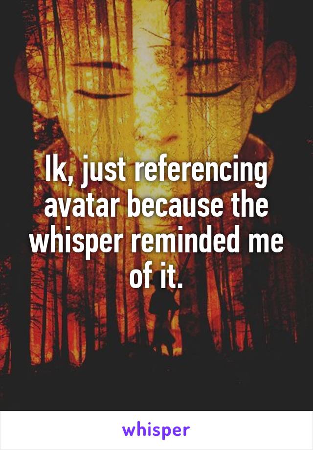 Ik, just referencing avatar because the whisper reminded me of it.
