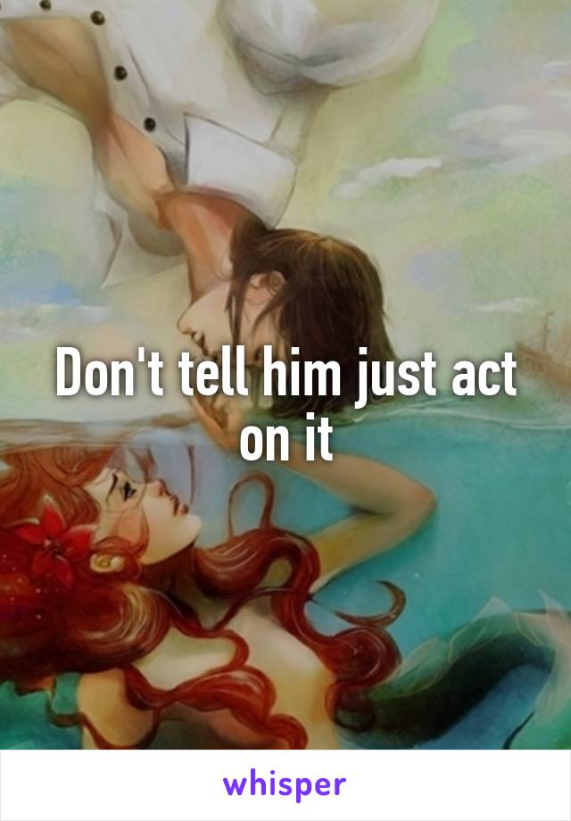 Don't tell him just act on it