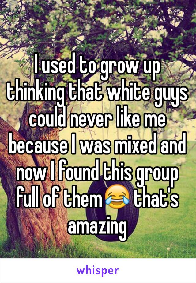 I used to grow up thinking that white guys could never like me because I was mixed and now I found this group full of them😂 that's amazing 