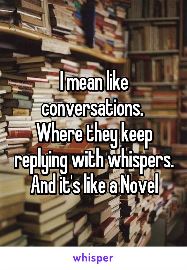 I mean like conversations. 
Where they keep replying with whispers.
And it's like a Novel