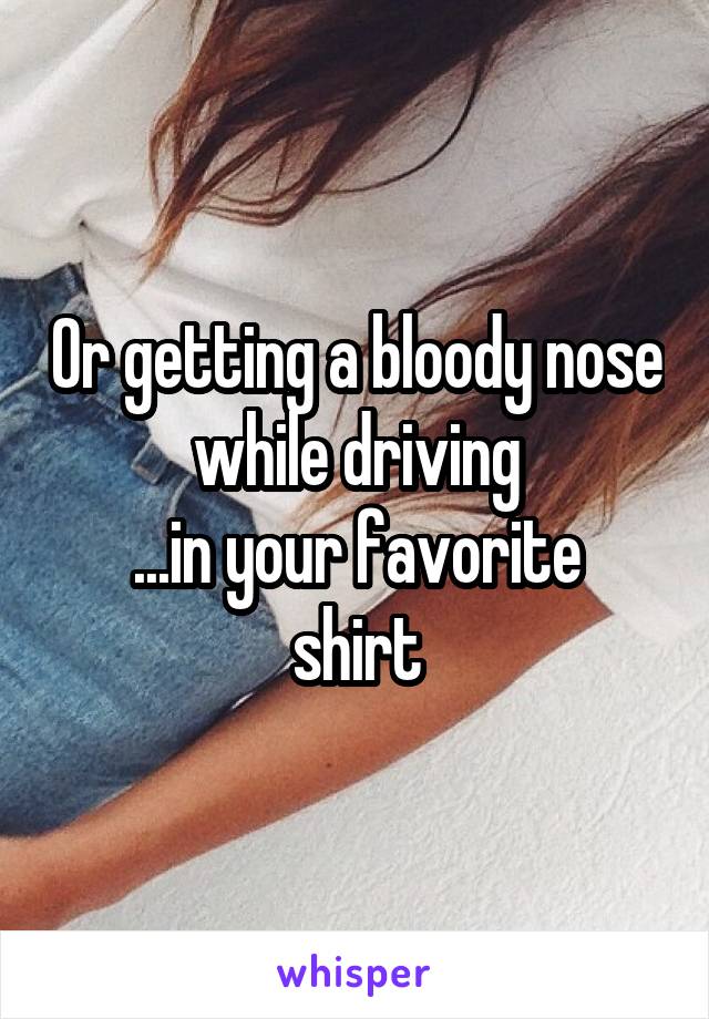 Or getting a bloody nose while driving
...in your favorite shirt