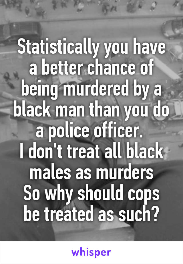 Statistically you have a better chance of being murdered by a black man than you do a police officer. 
I don't treat all black males as murders
So why should cops be treated as such?