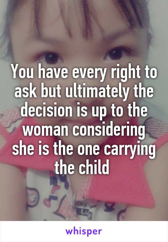 You have every right to ask but ultimately the decision is up to the woman considering she is the one carrying the child 
