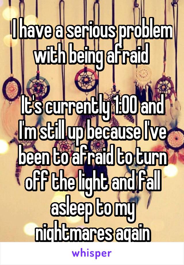 I have a serious problem with being afraid 

It's currently 1:00 and I'm still up because I've been to afraid to turn off the light and fall asleep to my nightmares again