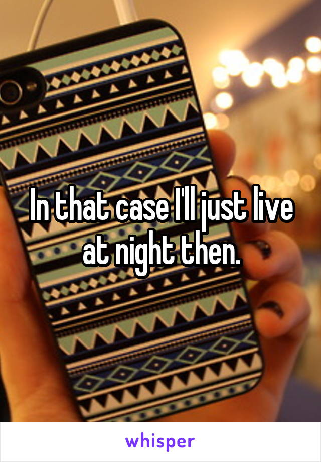 In that case I'll just live at night then.