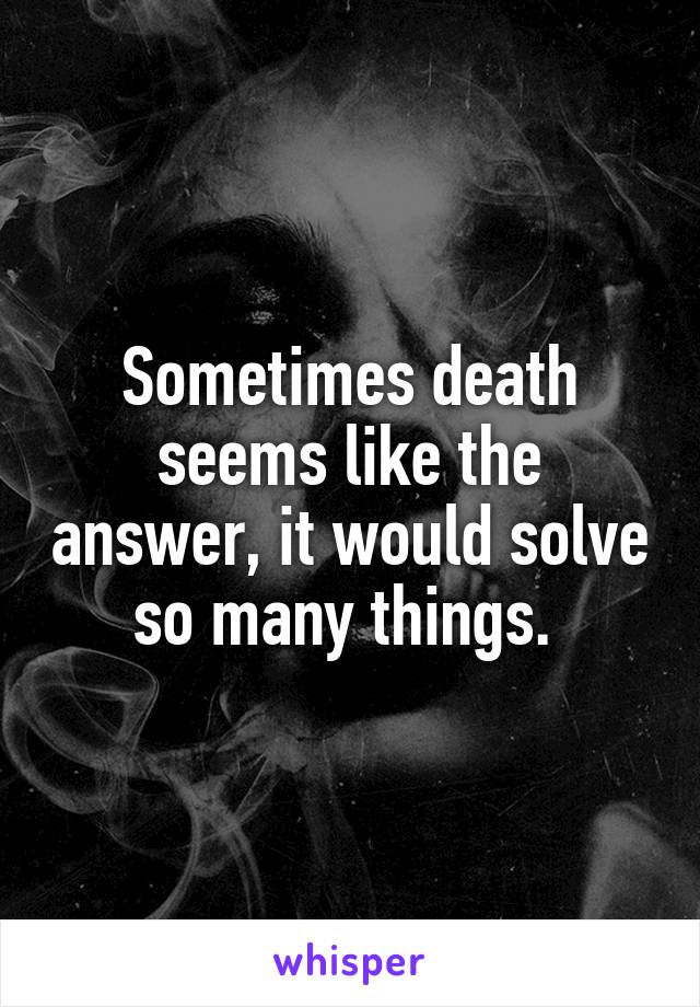 Sometimes death seems like the answer, it would solve so many things. 