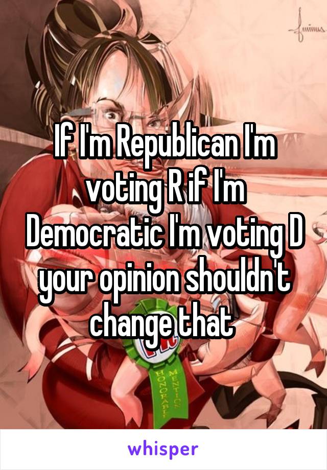 If I'm Republican I'm voting R if I'm Democratic I'm voting D your opinion shouldn't change that 
