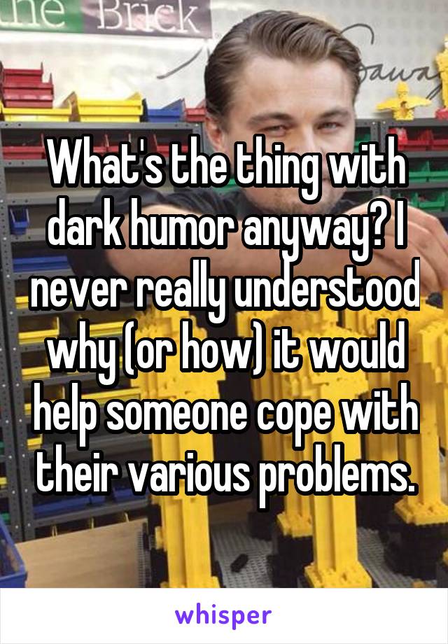 What's the thing with dark humor anyway? I never really understood why (or how) it would help someone cope with their various problems.