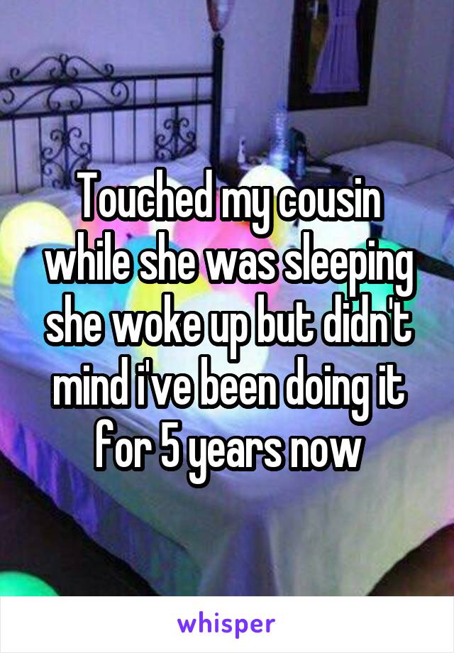 Touched my cousin while she was sleeping she woke up but didn't mind i've been doing it for 5 years now