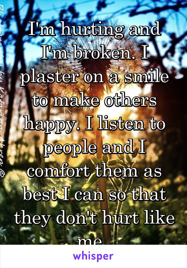 I'm hurting and I'm broken. I plaster on a smile to make others happy. I listen to people and I comfort them as best I can so that they don't hurt like me. 